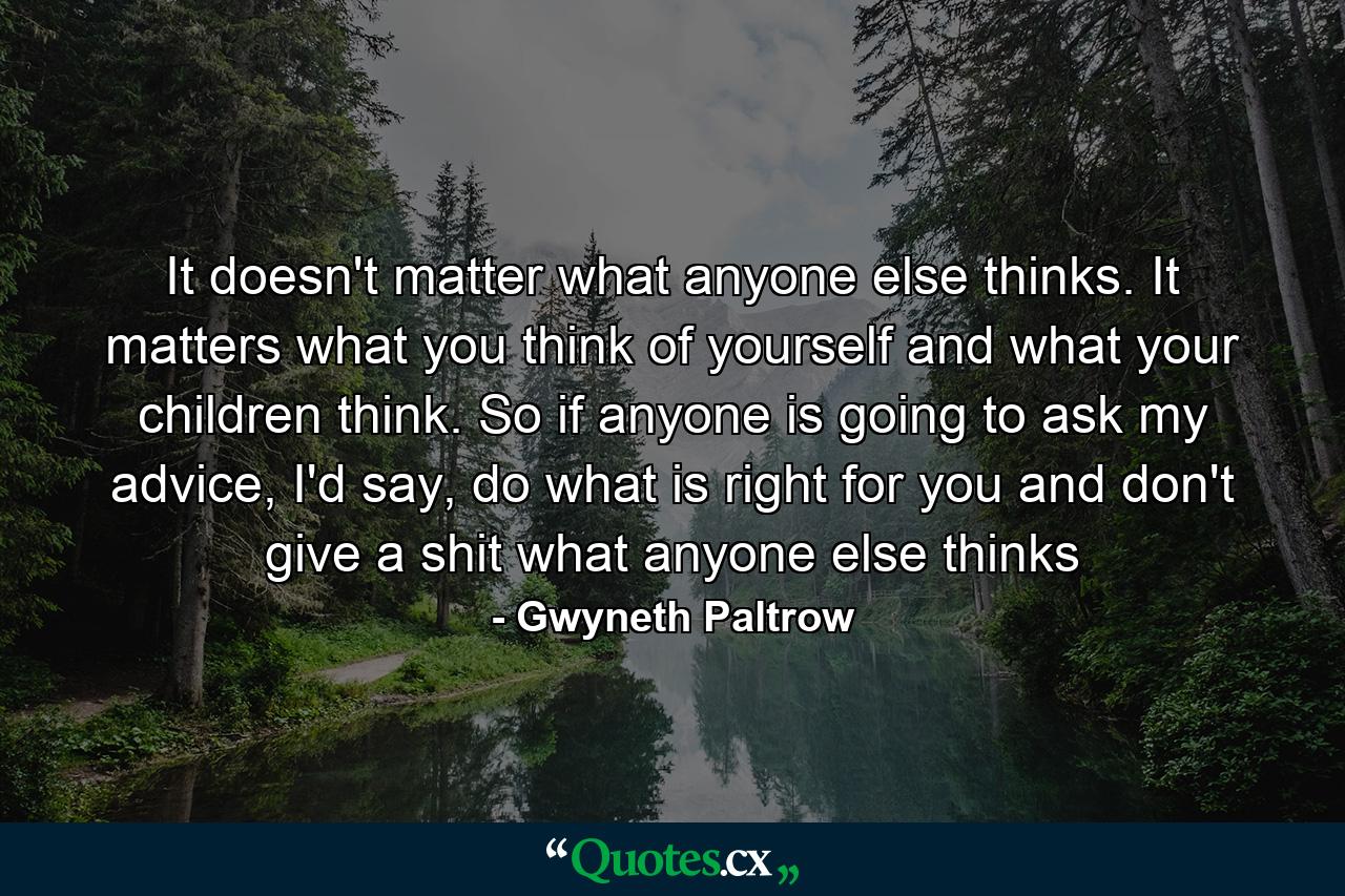 It doesn't matter what anyone else thinks. It matters what you think of yourself and what your children think. So if anyone is going to ask my advice, I'd say, do what is right for you and don't give a shit what anyone else thinks - Quote by Gwyneth Paltrow