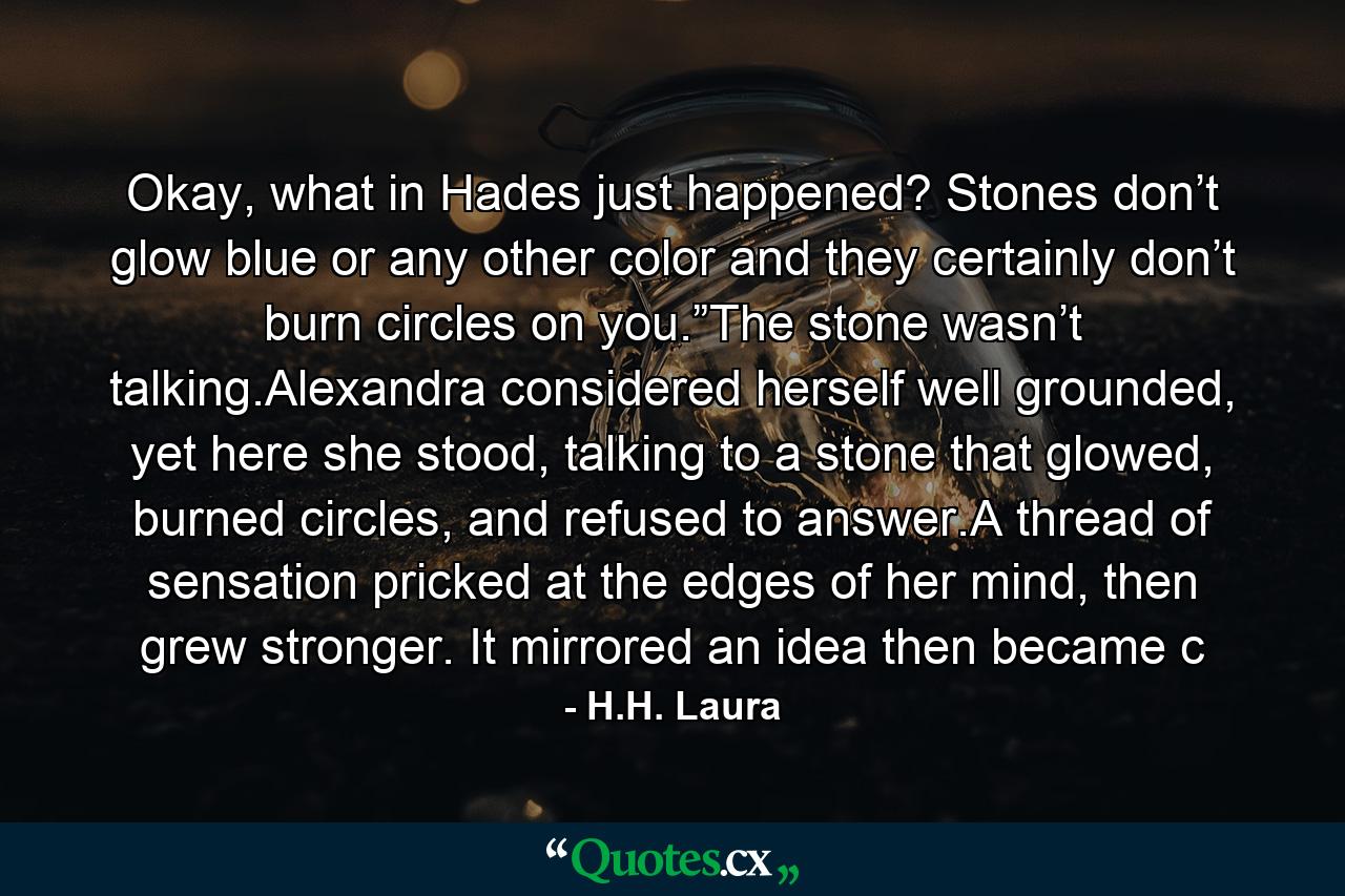 Okay, what in Hades just happened? Stones don’t glow blue or any other color and they certainly don’t burn circles on you.”The stone wasn’t talking.Alexandra considered herself well grounded, yet here she stood, talking to a stone that glowed, burned circles, and refused to answer.A thread of sensation pricked at the edges of her mind, then grew stronger. It mirrored an idea then became c - Quote by H.H. Laura