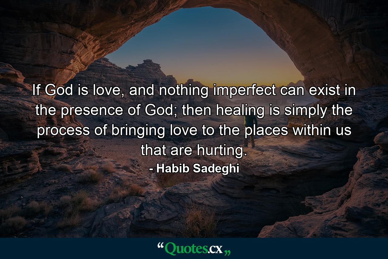 If God is love, and nothing imperfect can exist in the presence of God; then healing is simply the process of bringing love to the places within us that are hurting. - Quote by Habib Sadeghi