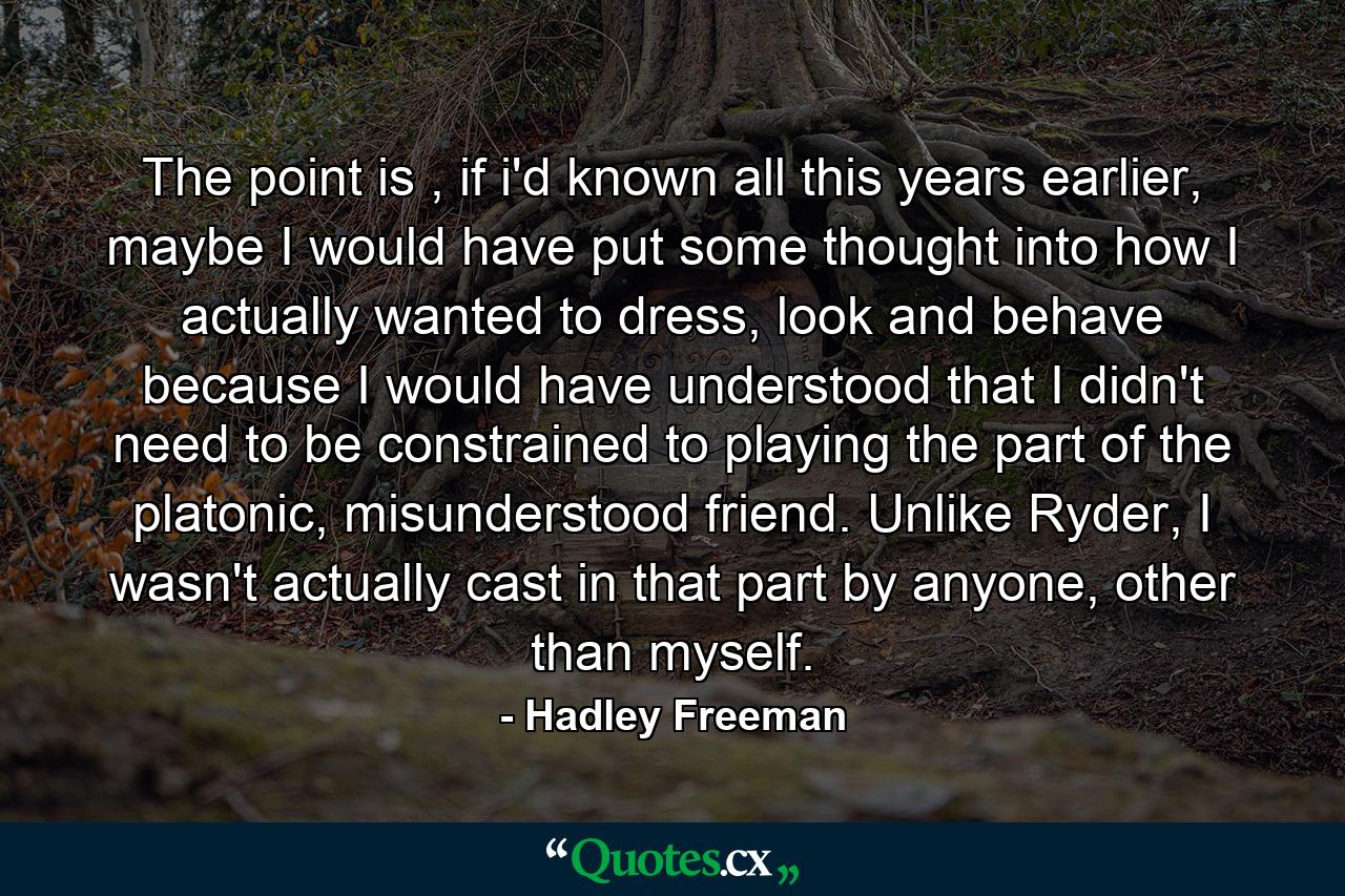 The point is , if i'd known all this years earlier, maybe I would have put some thought into how I actually wanted to dress, look and behave because I would have understood that I didn't need to be constrained to playing the part of the platonic, misunderstood friend. Unlike Ryder, I wasn't actually cast in that part by anyone, other than myself. - Quote by Hadley Freeman