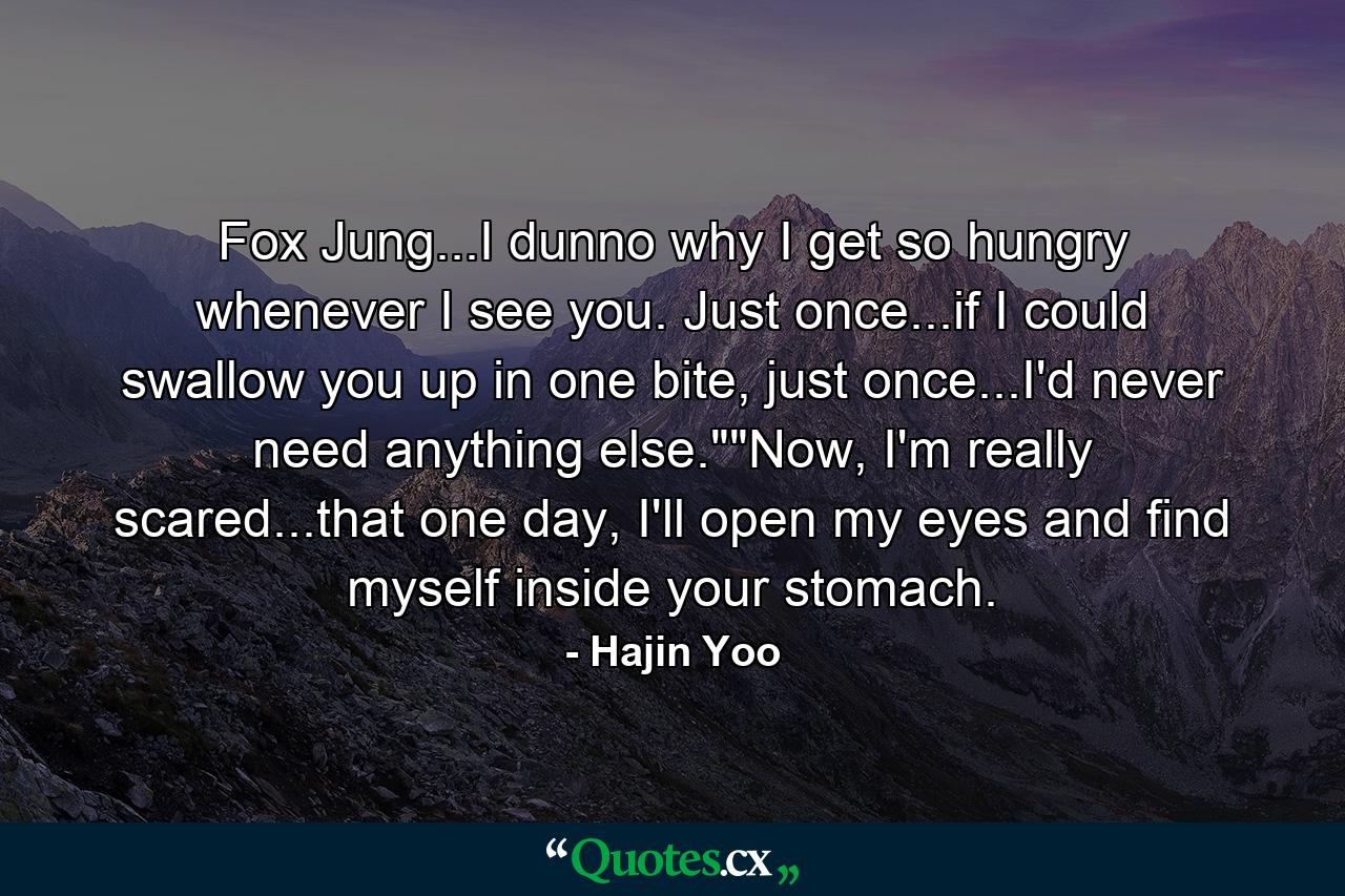 Fox Jung...I dunno why I get so hungry whenever I see you. Just once...if I could swallow you up in one bite, just once...I'd never need anything else.