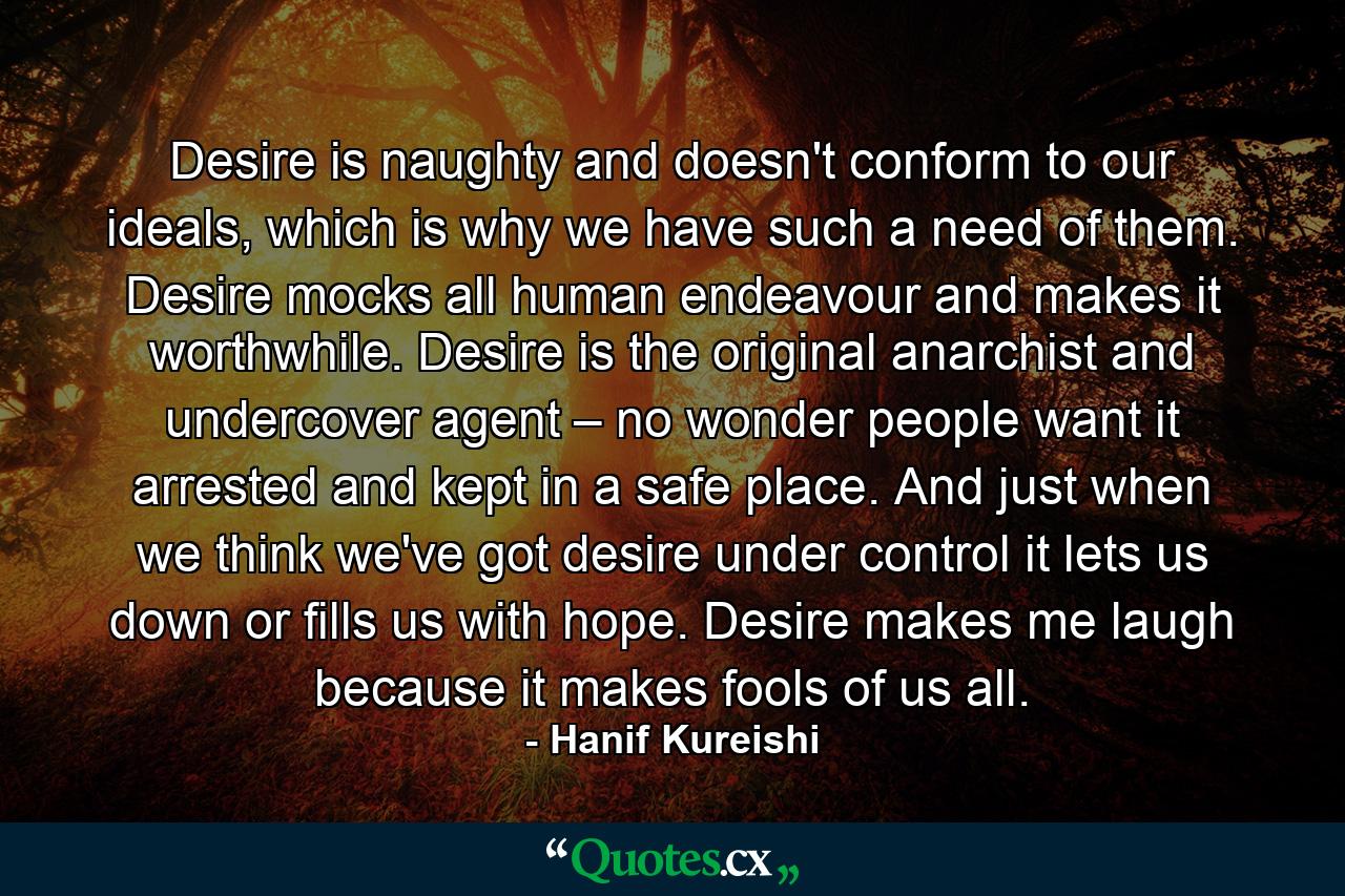 Desire is naughty and doesn't conform to our ideals, which is why we have such a need of them. Desire mocks all human endeavour and makes it worthwhile. Desire is the original anarchist and undercover agent – no wonder people want it arrested and kept in a safe place. And just when we think we've got desire under control it lets us down or fills us with hope. Desire makes me laugh because it makes fools of us all. - Quote by Hanif Kureishi