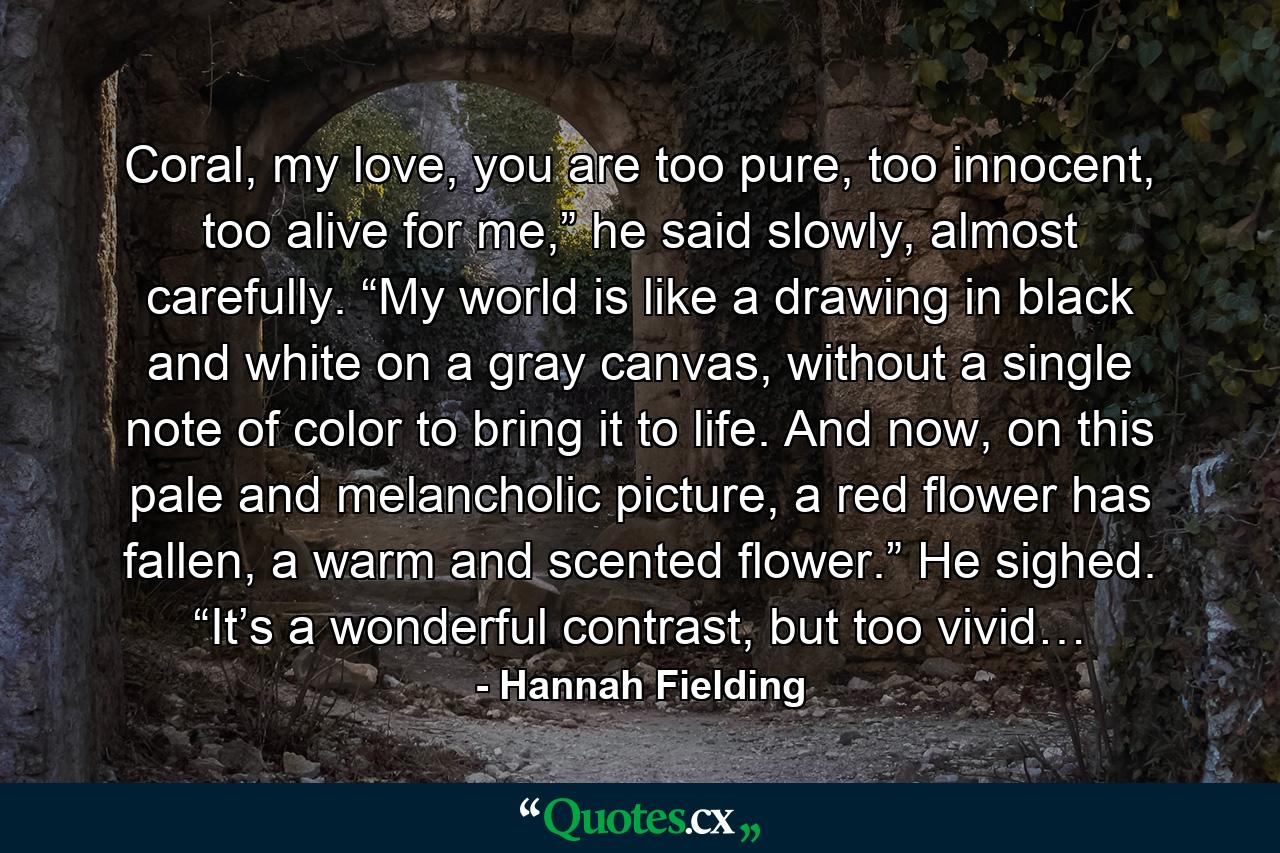 Coral, my love, you are too pure, too innocent, too alive for me,” he said slowly, almost carefully. “My world is like a drawing in black and white on a gray canvas, without a single note of color to bring it to life. And now, on this pale and melancholic picture, a red flower has fallen, a warm and scented flower.” He sighed. “It’s a wonderful contrast, but too vivid… - Quote by Hannah Fielding