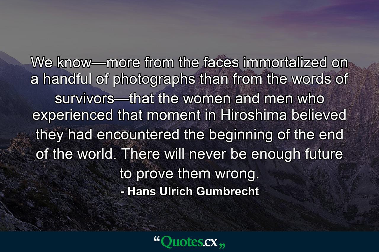 We know—more from the faces immortalized on a handful of photographs than from the words of survivors—that the women and men who experienced that moment in Hiroshima believed they had encountered the beginning of the end of the world. There will never be enough future to prove them wrong. - Quote by Hans Ulrich Gumbrecht