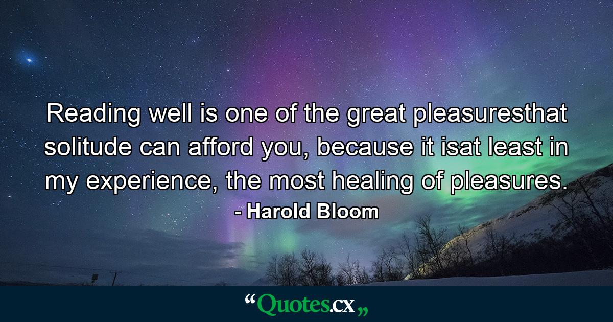 Reading well is one of the great pleasuresthat solitude can afford you, because it isat least in my experience, the most healing of pleasures. - Quote by Harold Bloom