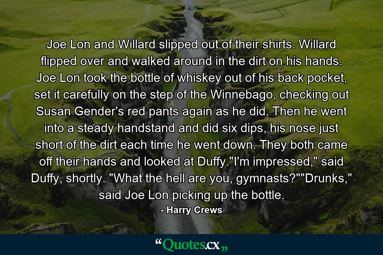 Joe Lon and Willard slipped out of their shirts. Willard flipped over and walked around in the dirt on his hands. Joe Lon took the bottle of whiskey out of his back pocket, set it carefully on the step of the Winnebago, checking out Susan Gender's red pants again as he did. Then he went into a steady handstand and did six dips, his nose just short of the dirt each time he went down. They both came off their hands and looked at Duffy.