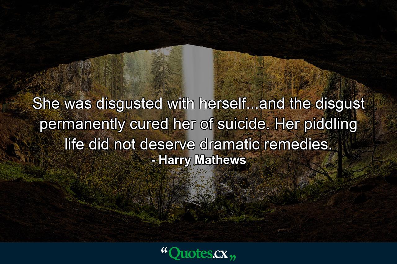 She was disgusted with herself...and the disgust permanently cured her of suicide. Her piddling life did not deserve dramatic remedies. - Quote by Harry Mathews