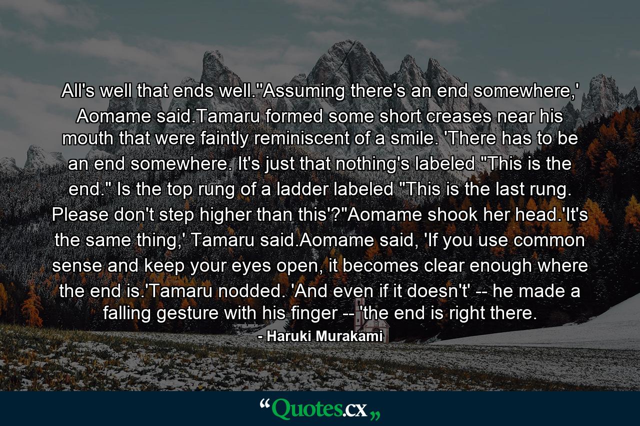 All's well that ends well.''Assuming there's an end somewhere,' Aomame said.Tamaru formed some short creases near his mouth that were faintly reminiscent of a smile. 'There has to be an end somewhere. It's just that nothing's labeled 