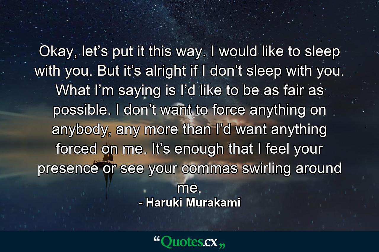 Okay, let’s put it this way. I would like to sleep with you. But it’s alright if I don’t sleep with you. What I’m saying is I’d like to be as fair as possible. I don’t want to force anything on anybody, any more than I’d want anything forced on me. It’s enough that I feel your presence or see your commas swirling around me. - Quote by Haruki Murakami