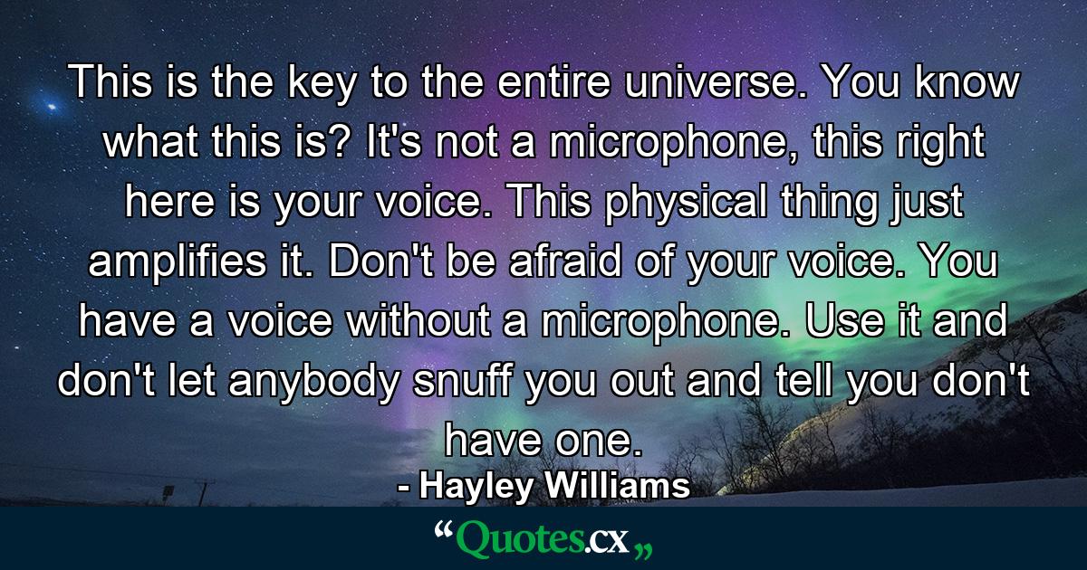 This is the key to the entire universe. You know what this is? It's not a microphone, this right here is your voice. This physical thing just amplifies it. Don't be afraid of your voice. You have a voice without a microphone. Use it and don't let anybody snuff you out and tell you don't have one. - Quote by Hayley Williams