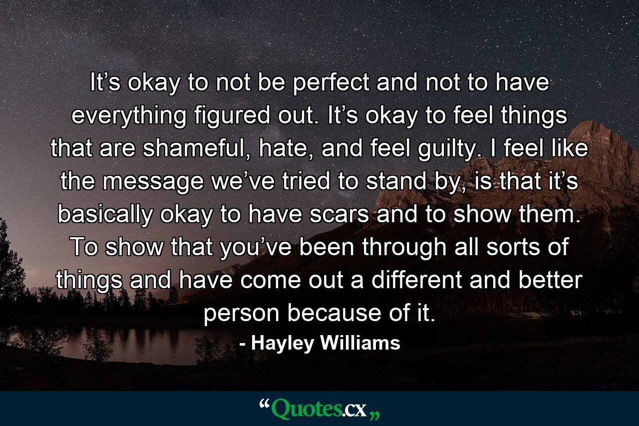 It’s okay to not be perfect and not to have everything figured out. It’s okay to feel things that are shameful, hate, and feel guilty. I feel like the message we’ve tried to stand by, is that it’s basically okay to have scars and to show them. To show that you’ve been through all sorts of things and have come out a different and better person because of it. - Quote by Hayley Williams