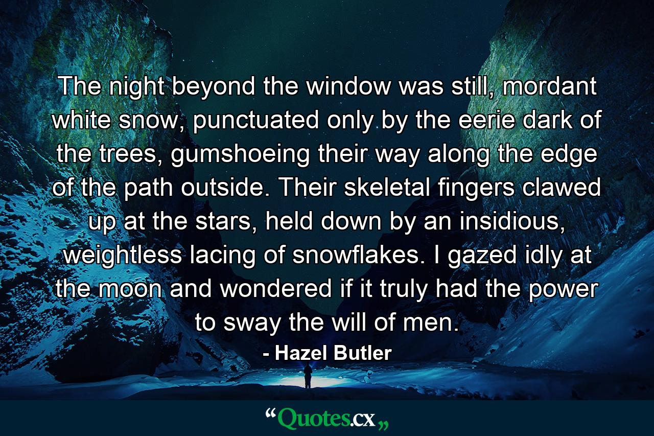 The night beyond the window was still, mordant white snow, punctuated only by the eerie dark of the trees, gumshoeing their way along the edge of the path outside. Their skeletal fingers clawed up at the stars, held down by an insidious, weightless lacing of snowflakes. I gazed idly at the moon and wondered if it truly had the power to sway the will of men. - Quote by Hazel Butler