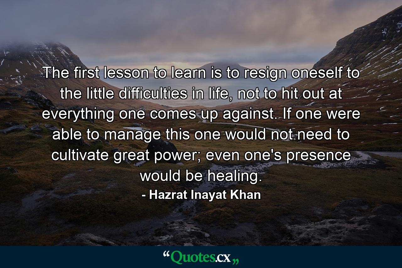 The first lesson to learn is to resign oneself to the little difficulties in life, not to hit out at everything one comes up against. If one were able to manage this one would not need to cultivate great power; even one's presence would be healing. - Quote by Hazrat Inayat Khan