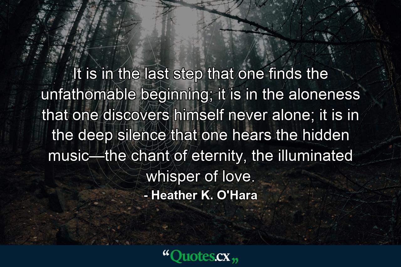 It is in the last step that one finds the unfathomable beginning; it is in the aloneness that one discovers himself never alone; it is in the deep silence that one hears the hidden music—the chant of eternity, the illuminated whisper of love. - Quote by Heather K. O'Hara