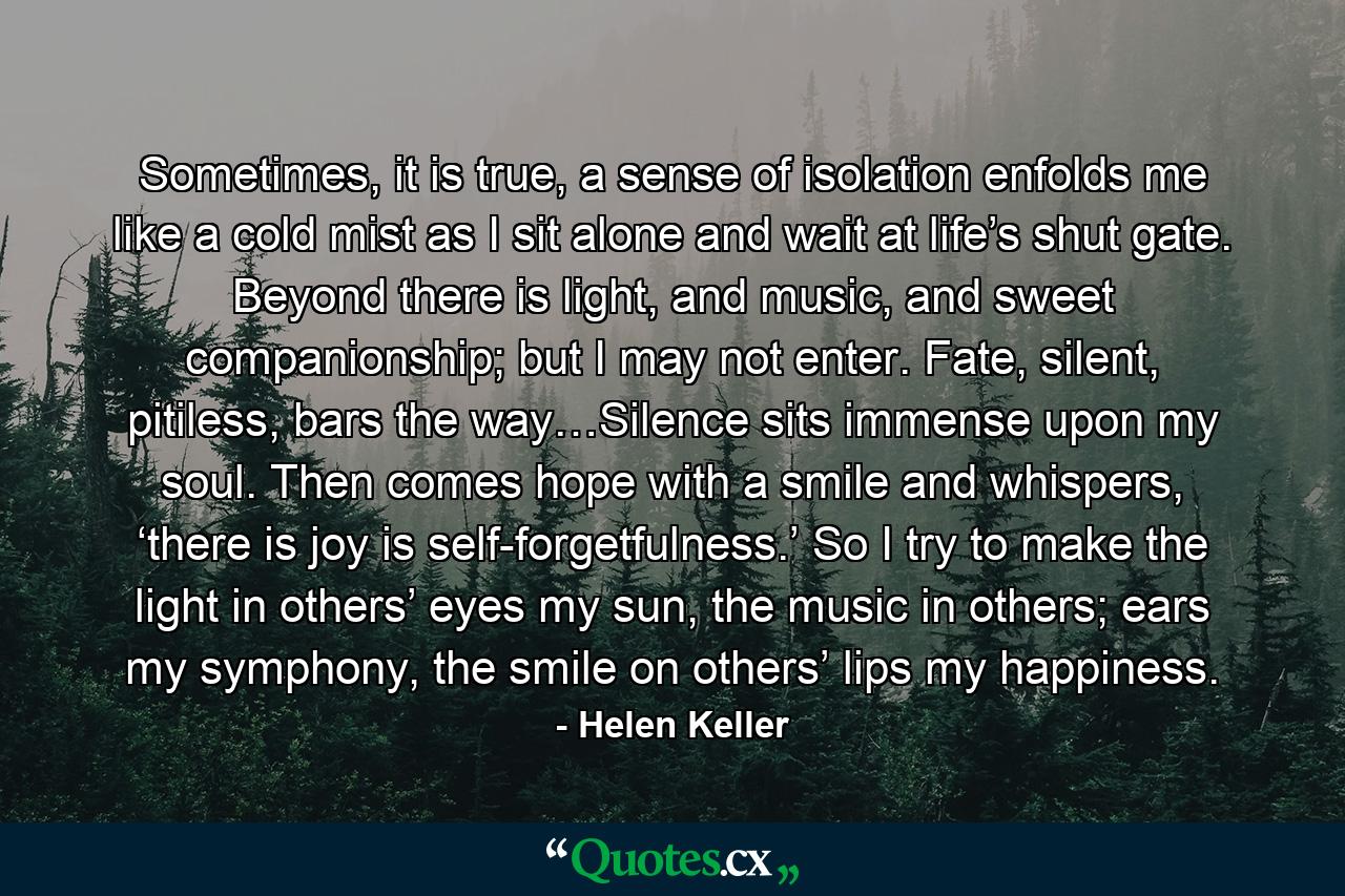 Sometimes, it is true, a sense of isolation enfolds me like a cold mist as I sit alone and wait at life’s shut gate. Beyond there is light, and music, and sweet companionship; but I may not enter. Fate, silent, pitiless, bars the way…Silence sits immense upon my soul. Then comes hope with a smile and whispers, ‘there is joy is self-forgetfulness.’ So I try to make the light in others’ eyes my sun, the music in others; ears my symphony, the smile on others’ lips my happiness. - Quote by Helen Keller