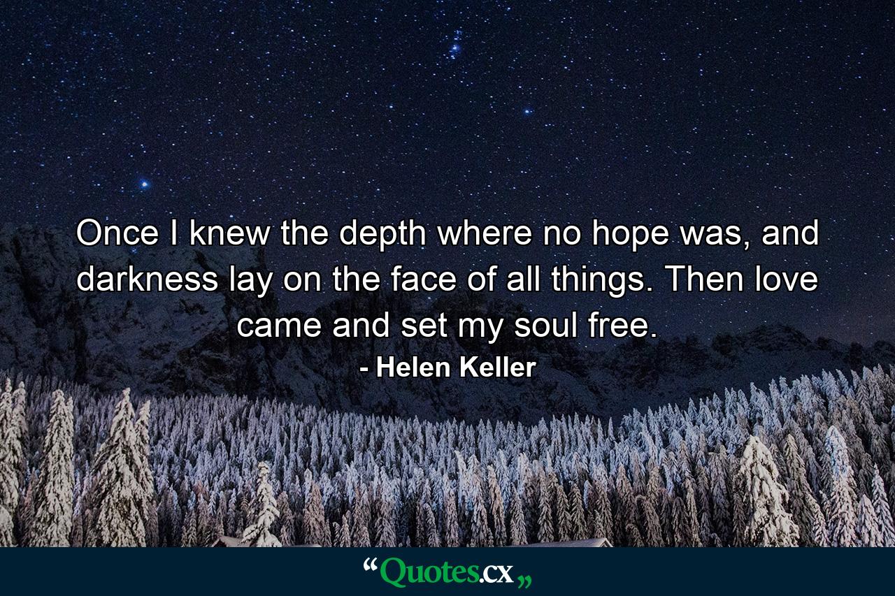 Once I knew the depth where no hope was, and darkness lay on the face of all things. Then love came and set my soul free. - Quote by Helen Keller