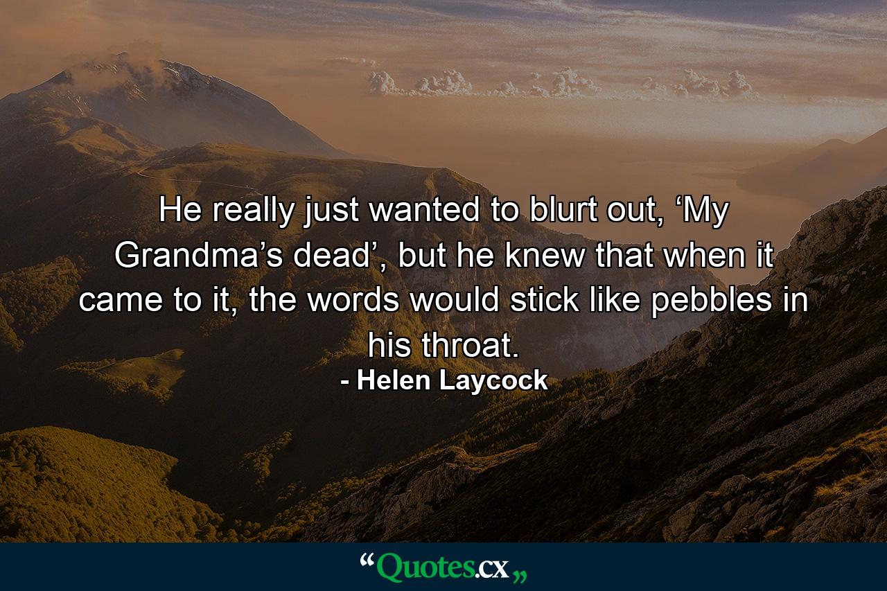 He really just wanted to blurt out, ‘My Grandma’s dead’, but he knew that when it came to it, the words would stick like pebbles in his throat. - Quote by Helen Laycock