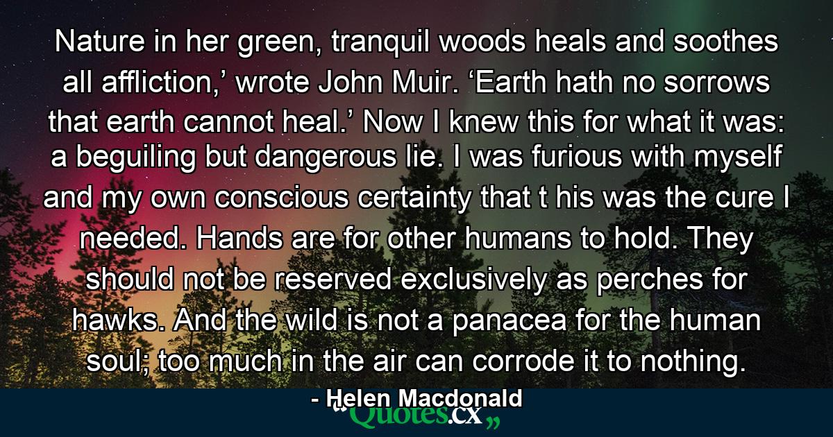 Nature in her green, tranquil woods heals and soothes all affliction,’ wrote John Muir. ‘Earth hath no sorrows that earth cannot heal.’ Now I knew this for what it was: a beguiling but dangerous lie. I was furious with myself and my own conscious certainty that t his was the cure I needed. Hands are for other humans to hold. They should not be reserved exclusively as perches for hawks. And the wild is not a panacea for the human soul; too much in the air can corrode it to nothing. - Quote by Helen Macdonald