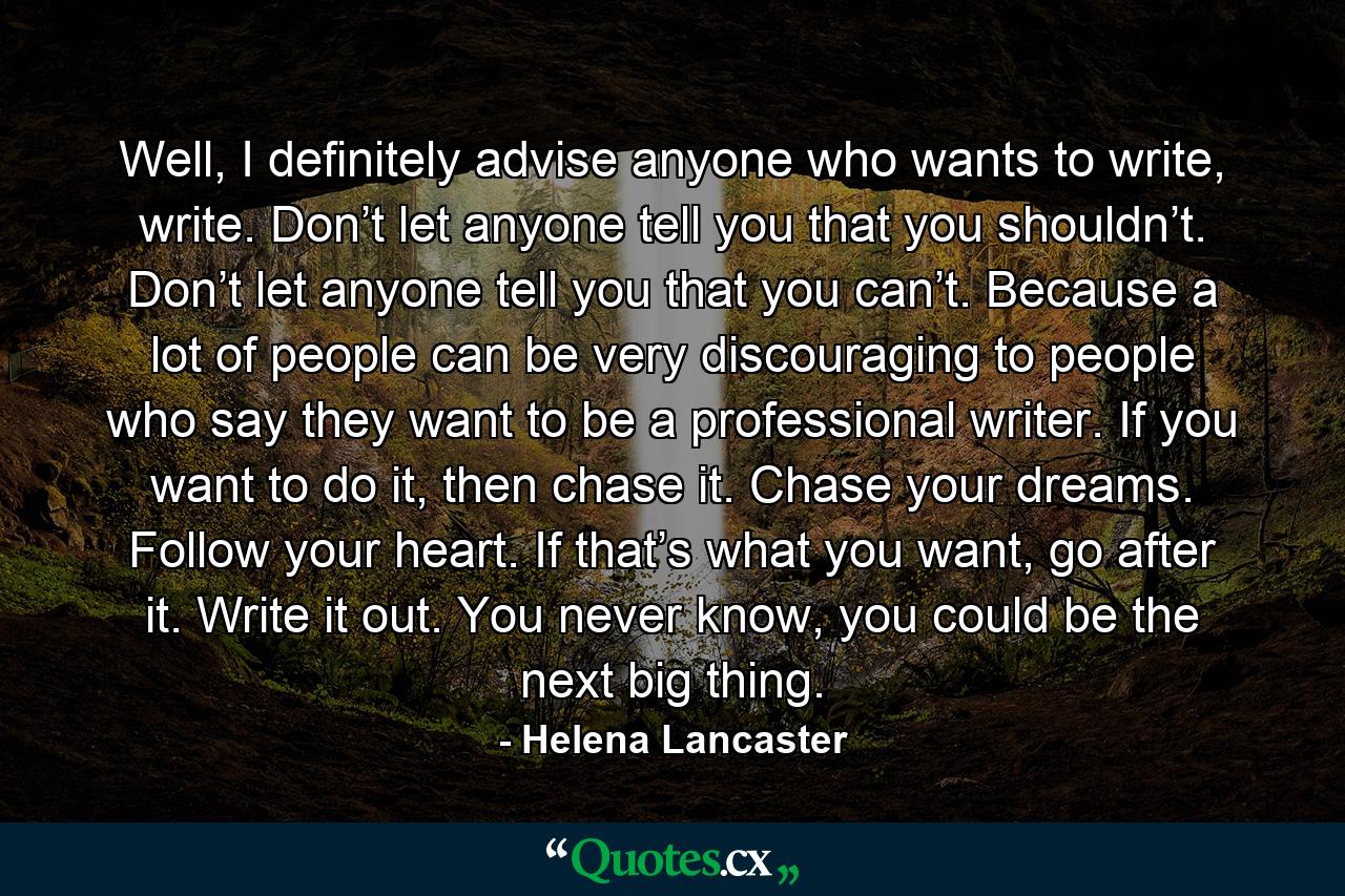 Well, I definitely advise anyone who wants to write, write. Don’t let anyone tell you that you shouldn’t. Don’t let anyone tell you that you can’t. Because a lot of people can be very discouraging to people who say they want to be a professional writer. If you want to do it, then chase it. Chase your dreams. Follow your heart. If that’s what you want, go after it. Write it out. You never know, you could be the next big thing. - Quote by Helena Lancaster