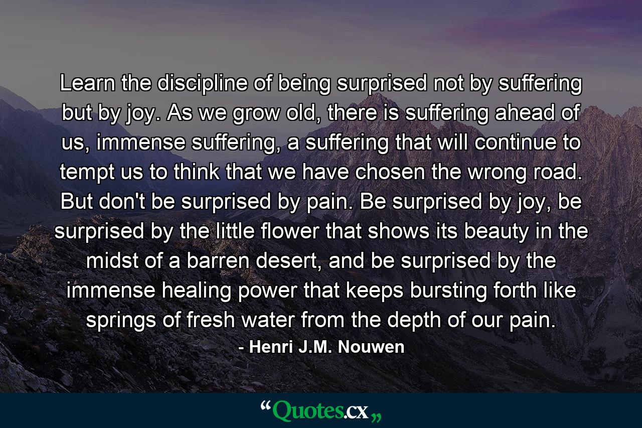 Learn the discipline of being surprised not by suffering but by joy. As we grow old, there is suffering ahead of us, immense suffering, a suffering that will continue to tempt us to think that we have chosen the wrong road. But don't be surprised by pain. Be surprised by joy, be surprised by the little flower that shows its beauty in the midst of a barren desert, and be surprised by the immense healing power that keeps bursting forth like springs of fresh water from the depth of our pain. - Quote by Henri J.M. Nouwen