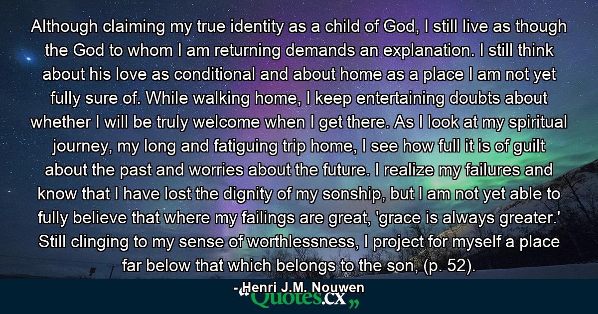 Although claiming my true identity as a child of God, I still live as though the God to whom I am returning demands an explanation. I still think about his love as conditional and about home as a place I am not yet fully sure of. While walking home, I keep entertaining doubts about whether I will be truly welcome when I get there. As I look at my spiritual journey, my long and fatiguing trip home, I see how full it is of guilt about the past and worries about the future. I realize my failures and know that I have lost the dignity of my sonship, but I am not yet able to fully believe that where my failings are great, 'grace is always greater.' Still clinging to my sense of worthlessness, I project for myself a place far below that which belongs to the son, (p. 52). - Quote by Henri J.M. Nouwen