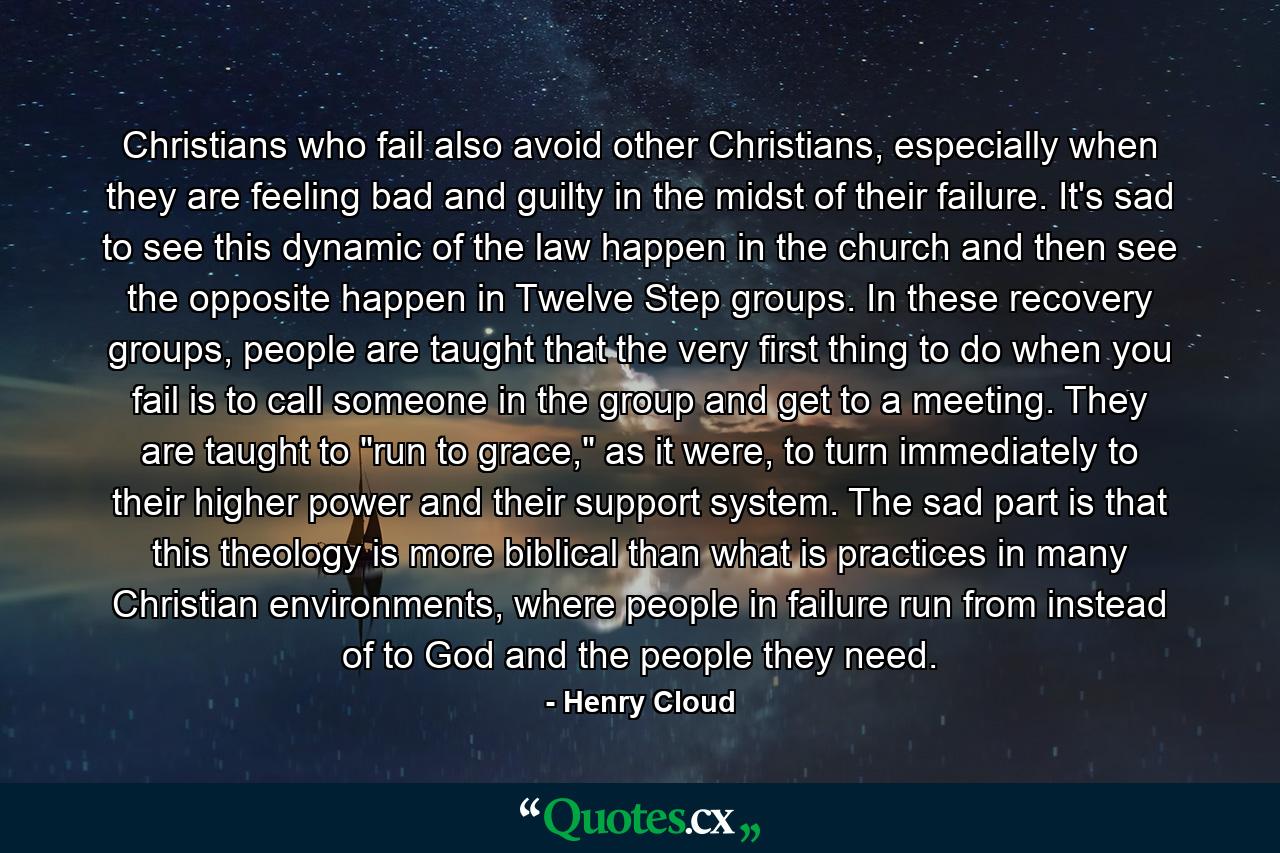 Christians who fail also avoid other Christians, especially when they are feeling bad and guilty in the midst of their failure. It's sad to see this dynamic of the law happen in the church and then see the opposite happen in Twelve Step groups. In these recovery groups, people are taught that the very first thing to do when you fail is to call someone in the group and get to a meeting. They are taught to 