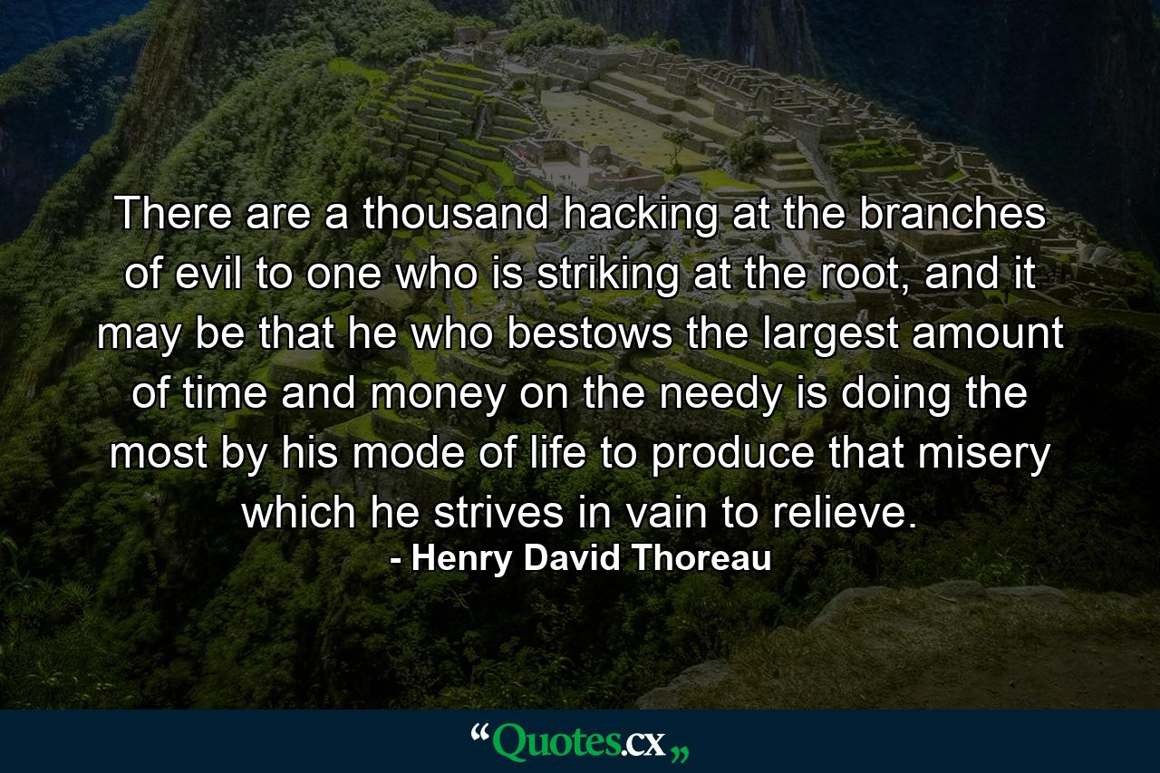 There are a thousand hacking at the branches of evil to one who is striking at the root, and it may be that he who bestows the largest amount of time and money on the needy is doing the most by his mode of life to produce that misery which he strives in vain to relieve. - Quote by Henry David Thoreau