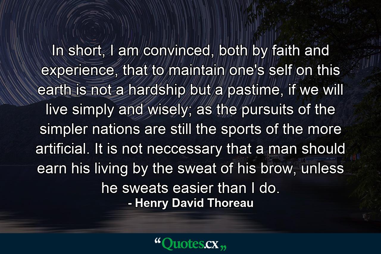 In short, I am convinced, both by faith and experience, that to maintain one's self on this earth is not a hardship but a pastime, if we will live simply and wisely; as the pursuits of the simpler nations are still the sports of the more artificial. It is not neccessary that a man should earn his living by the sweat of his brow, unless he sweats easier than I do. - Quote by Henry David Thoreau