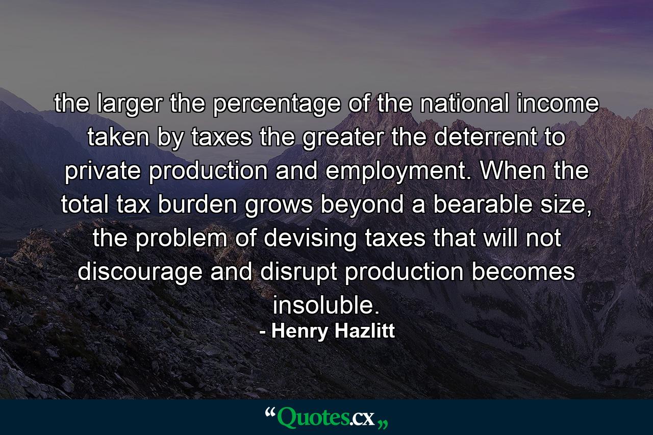 the larger the percentage of the national income taken by taxes the greater the deterrent to private production and employment. When the total tax burden grows beyond a bearable size, the problem of devising taxes that will not discourage and disrupt production becomes insoluble. - Quote by Henry Hazlitt