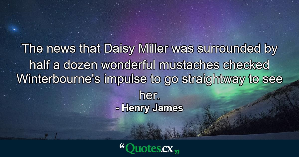 The news that Daisy Miller was surrounded by half a dozen wonderful mustaches checked Winterbourne's impulse to go straightway to see her. - Quote by Henry James