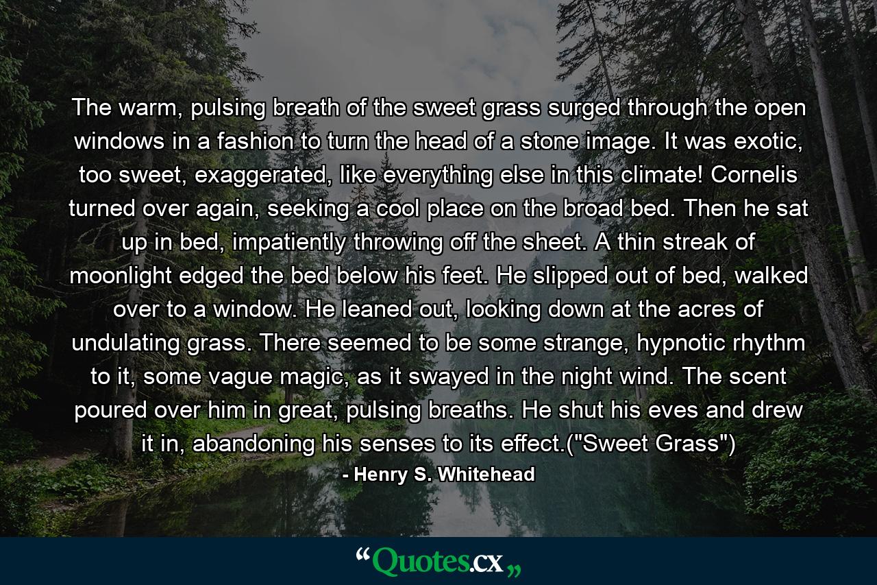 The warm, pulsing breath of the sweet grass surged through the open windows in a fashion to turn the head of a stone image. It was exotic, too sweet, exaggerated, like everything else in this climate! Cornelis turned over again, seeking a cool place on the broad bed. Then he sat up in bed, impatiently throwing off the sheet. A thin streak of moonlight edged the bed below his feet. He slipped out of bed, walked over to a window. He leaned out, looking down at the acres of undulating grass. There seemed to be some strange, hypnotic rhythm to it, some vague magic, as it swayed in the night wind. The scent poured over him in great, pulsing breaths. He shut his eves and drew it in, abandoning his senses to its effect.(