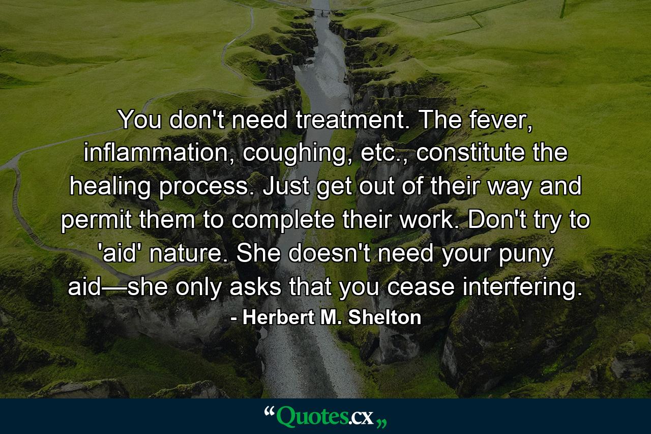 You don't need treatment. The fever, inflammation, coughing, etc., constitute the healing process. Just get out of their way and permit them to complete their work. Don't try to 'aid' nature. She doesn't need your puny aid—she only asks that you cease interfering. - Quote by Herbert M. Shelton