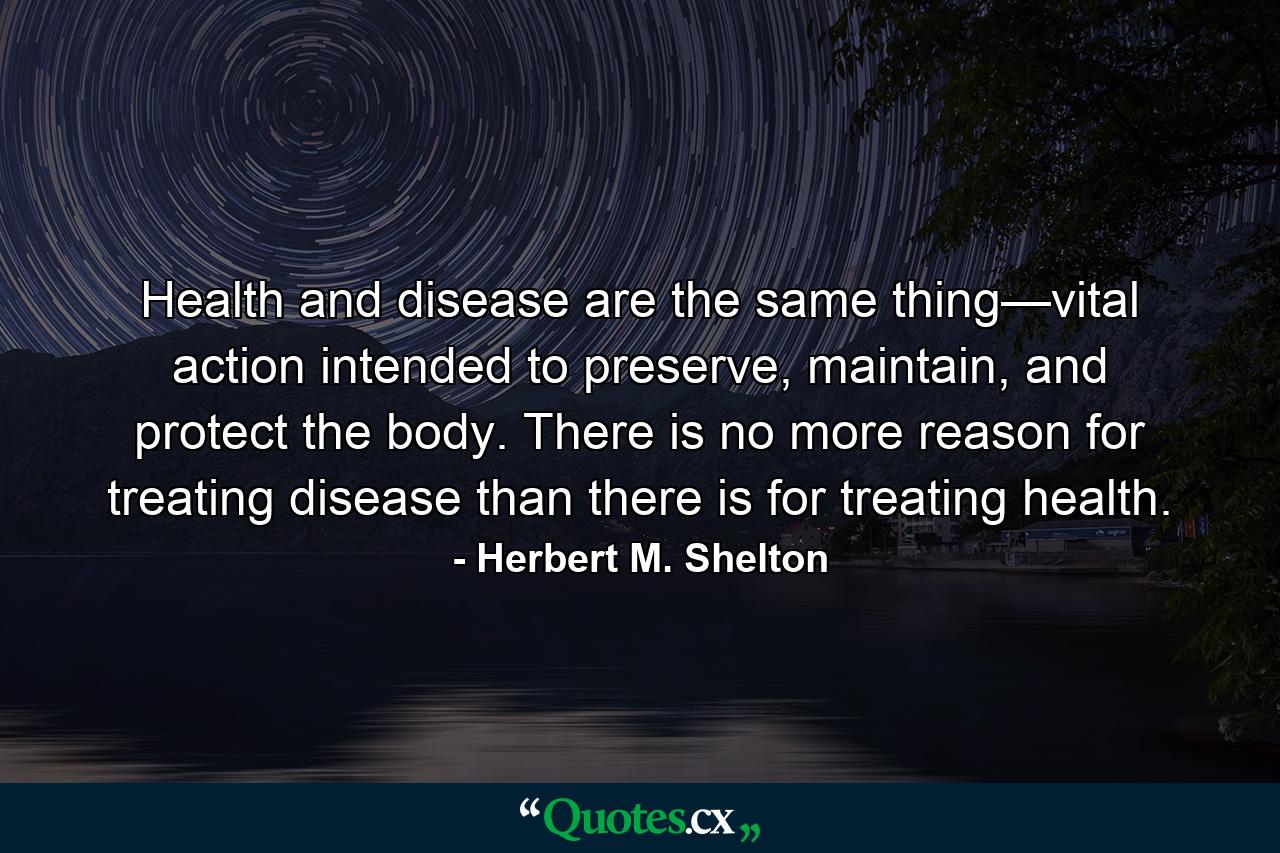 Health and disease are the same thing—vital action intended to preserve, maintain, and protect the body. There is no more reason for treating disease than there is for treating health. - Quote by Herbert M. Shelton