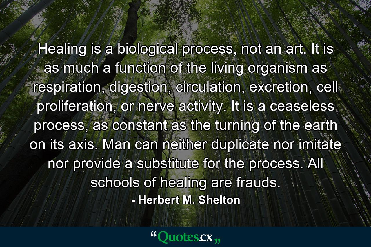 Healing is a biological process, not an art. It is as much a function of the living organism as respiration, digestion, circulation, excretion, cell proliferation, or nerve activity. It is a ceaseless process, as constant as the turning of the earth on its axis. Man can neither duplicate nor imitate nor provide a substitute for the process. All schools of healing are frauds. - Quote by Herbert M. Shelton