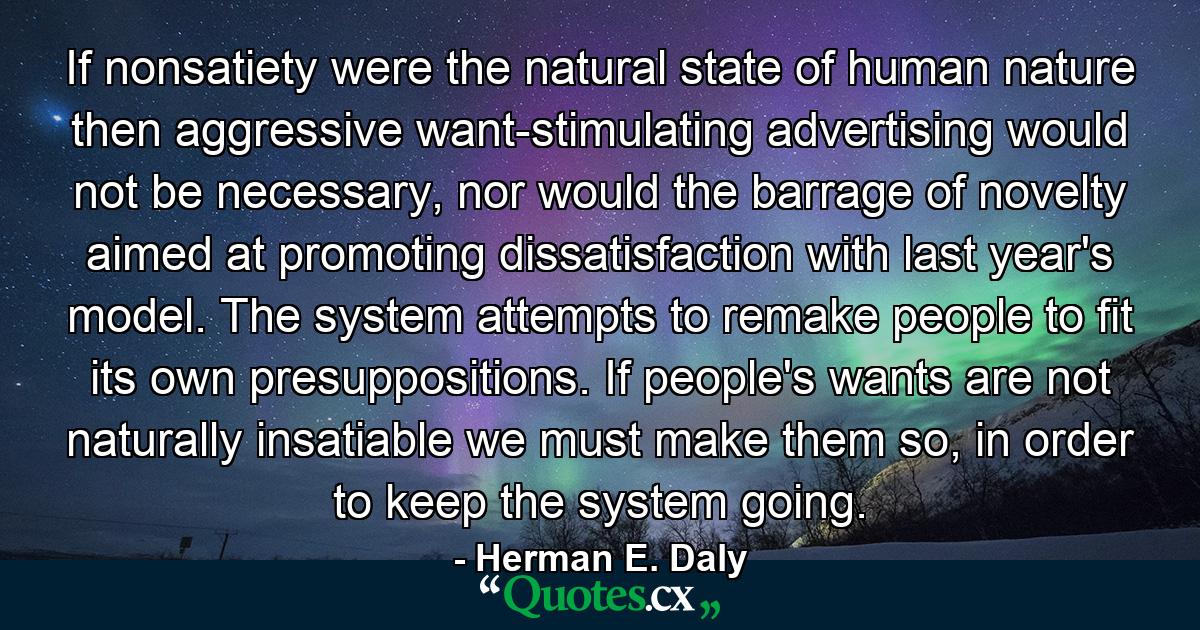 If nonsatiety were the natural state of human nature then aggressive want-stimulating advertising would not be necessary, nor would the barrage of novelty aimed at promoting dissatisfaction with last year's model. The system attempts to remake people to fit its own presuppositions. If people's wants are not naturally insatiable we must make them so, in order to keep the system going. - Quote by Herman E. Daly