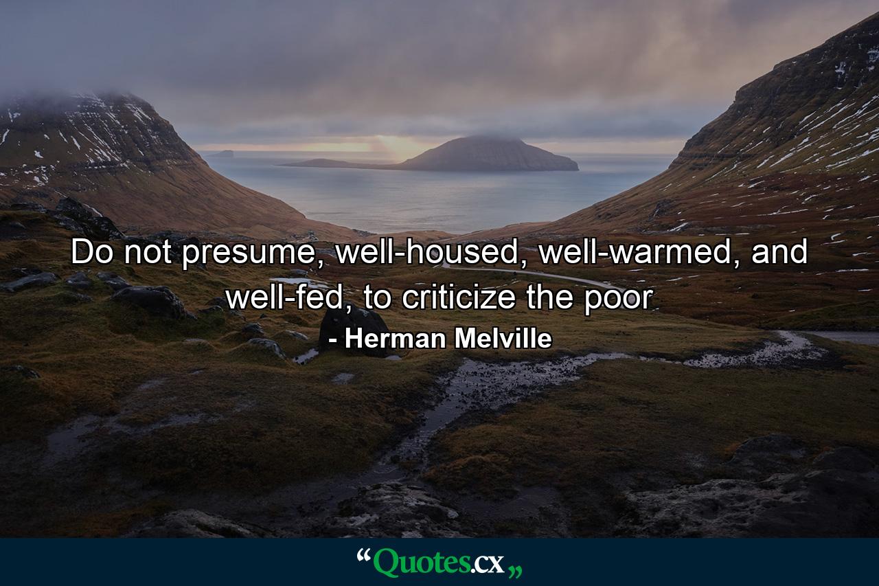 Do not presume, well-housed, well-warmed, and well-fed, to criticize the poor - Quote by Herman Melville