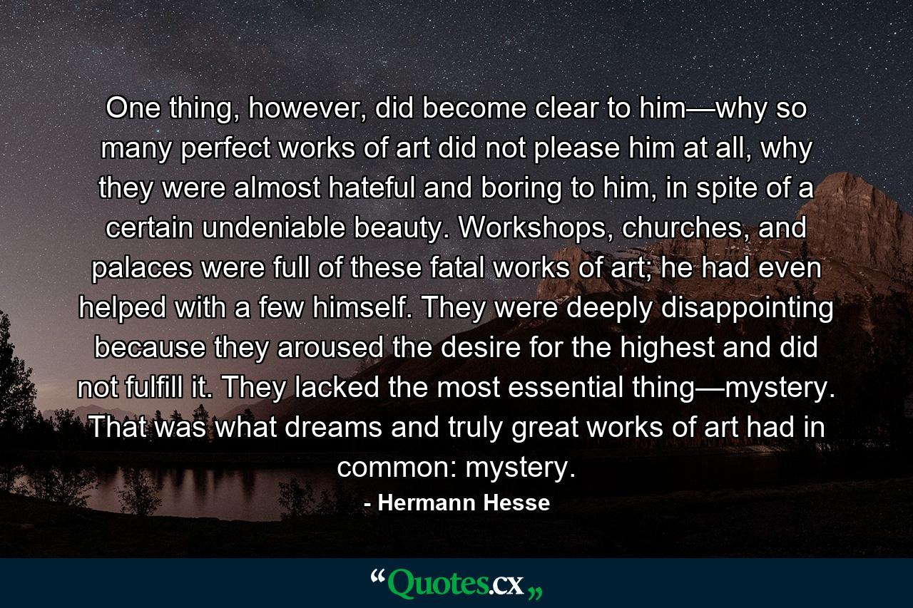 One thing, however, did become clear to him—why so many perfect works of art did not please him at all, why they were almost hateful and boring to him, in spite of a certain undeniable beauty. Workshops, churches, and palaces were full of these fatal works of art; he had even helped with a few himself. They were deeply disappointing because they aroused the desire for the highest and did not fulfill it. They lacked the most essential thing—mystery. That was what dreams and truly great works of art had in common: mystery. - Quote by Hermann Hesse