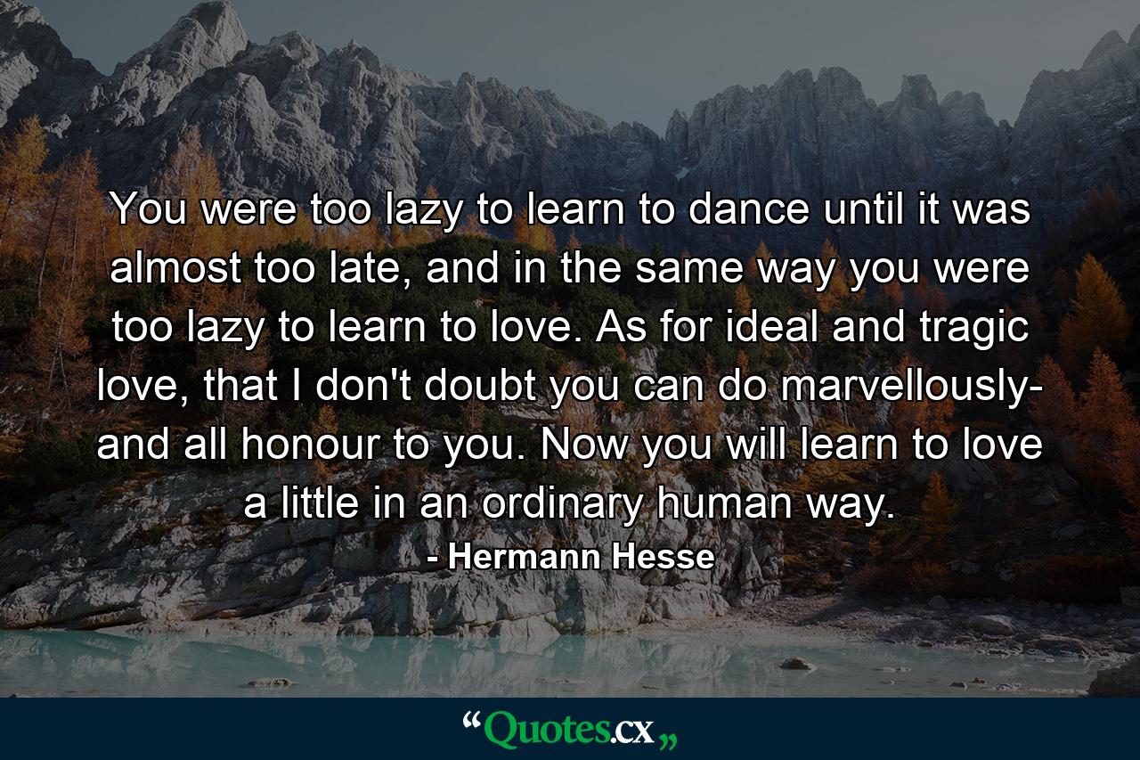 You were too lazy to learn to dance until it was almost too late, and in the same way you were too lazy to learn to love. As for ideal and tragic love, that I don't doubt you can do marvellously- and all honour to you. Now you will learn to love a little in an ordinary human way. - Quote by Hermann Hesse