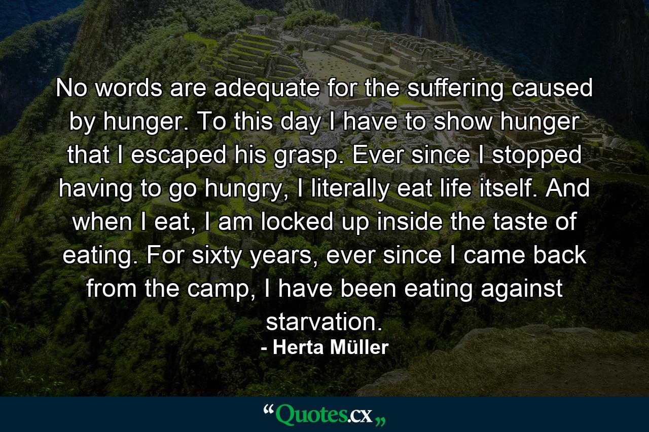 No words are adequate for the suffering caused by hunger. To this day I have to show hunger that I escaped his grasp. Ever since I stopped having to go hungry, I literally eat life itself. And when I eat, I am locked up inside the taste of eating. For sixty years, ever since I came back from the camp, I have been eating against starvation. - Quote by Herta Müller