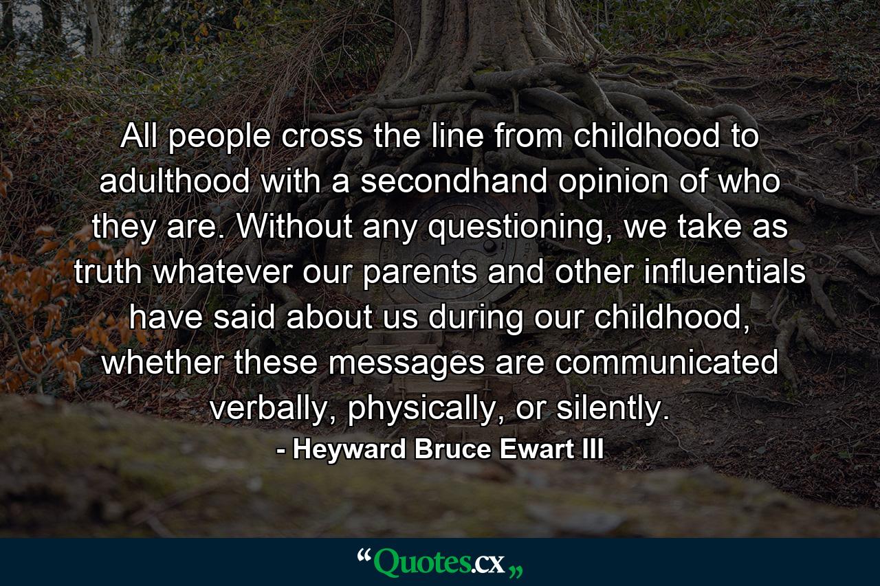 All people cross the line from childhood to adulthood with a secondhand opinion of who they are. Without any questioning, we take as truth whatever our parents and other influentials have said about us during our childhood, whether these messages are communicated verbally, physically, or silently. - Quote by Heyward Bruce Ewart III