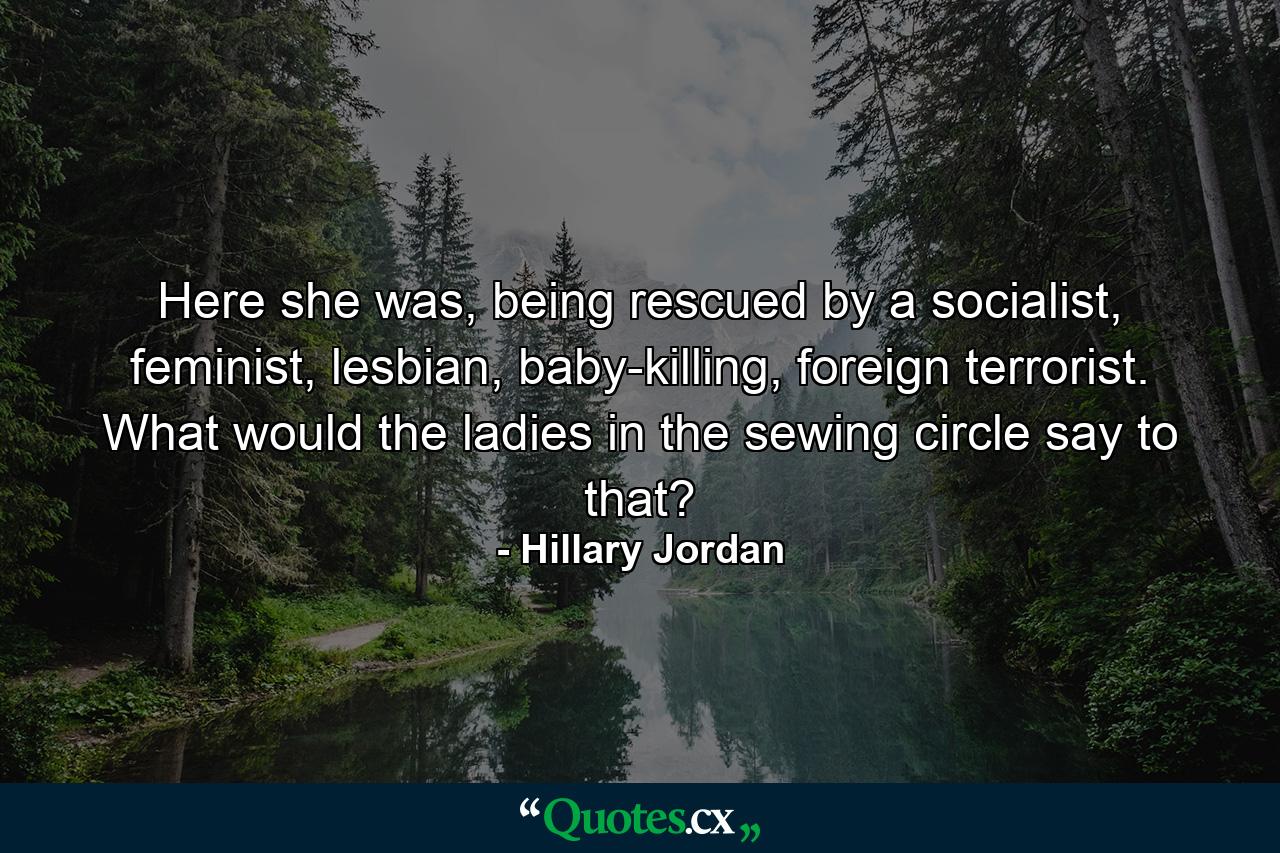 Here she was, being rescued by a socialist, feminist, lesbian, baby-killing, foreign terrorist. What would the ladies in the sewing circle say to that? - Quote by Hillary Jordan