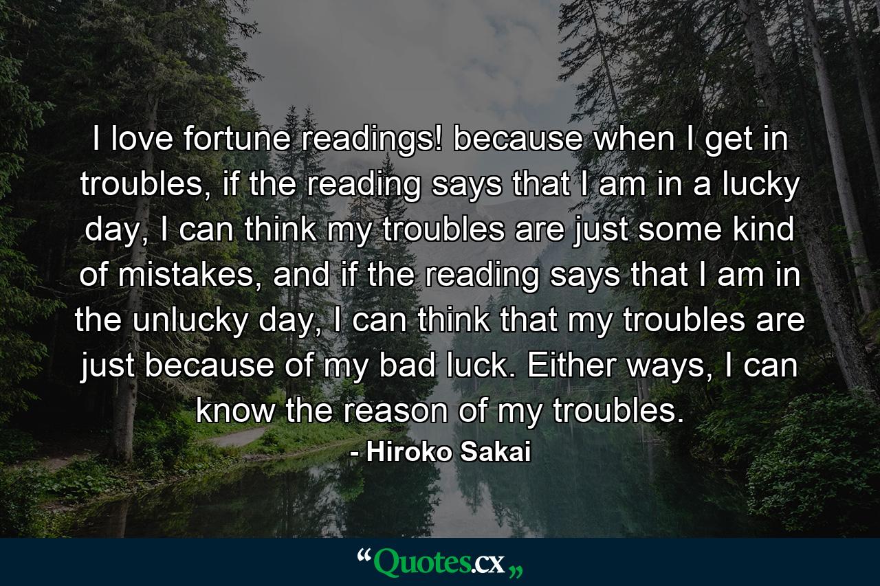 I love fortune readings! because when I get in troubles, if the reading says that I am in a lucky day, I can think my troubles are just some kind of mistakes, and if the reading says that I am in the unlucky day, I can think that my troubles are just because of my bad luck. Either ways, I can know the reason of my troubles. - Quote by Hiroko Sakai