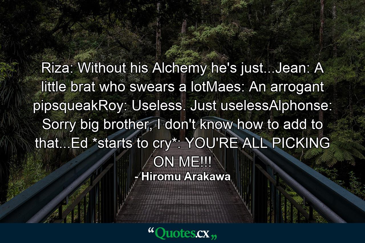 Riza: Without his Alchemy he's just...Jean: A little brat who swears a lotMaes: An arrogant pipsqueakRoy: Useless. Just uselessAlphonse: Sorry big brother, I don't know how to add to that...Ed *starts to cry*: YOU'RE ALL PICKING ON ME!!! - Quote by Hiromu Arakawa