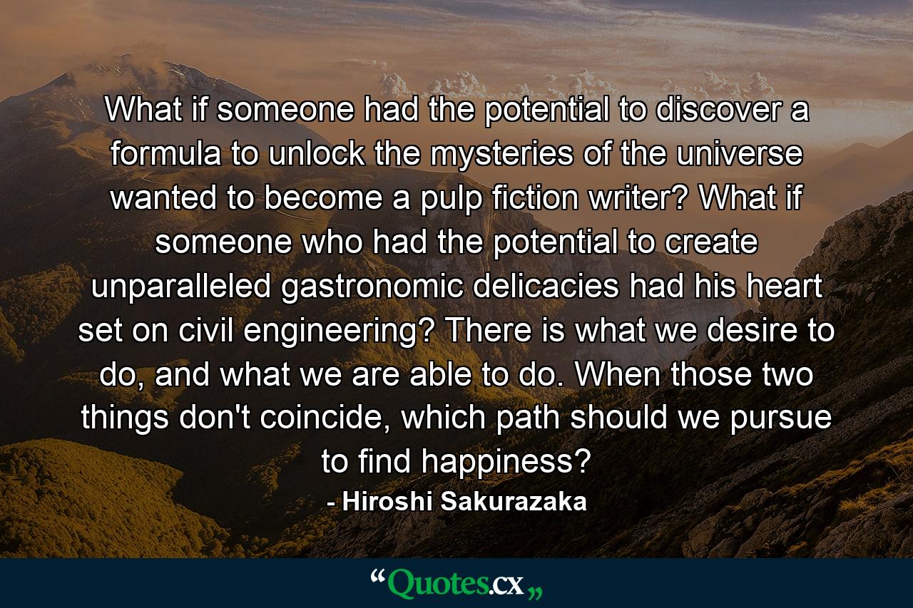 What if someone had the potential to discover a formula to unlock the mysteries of the universe wanted to become a pulp fiction writer? What if someone who had the potential to create unparalleled gastronomic delicacies had his heart set on civil engineering? There is what we desire to do, and what we are able to do. When those two things don't coincide, which path should we pursue to find happiness? - Quote by Hiroshi Sakurazaka