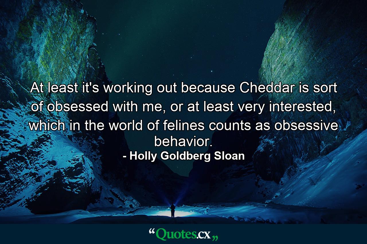 At least it's working out because Cheddar is sort of obsessed with me, or at least very interested, which in the world of felines counts as obsessive behavior. - Quote by Holly Goldberg Sloan