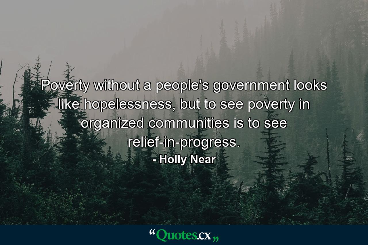 Poverty without a people's government looks like hopelessness, but to see poverty in organized communities is to see relief-in-progress. - Quote by Holly Near