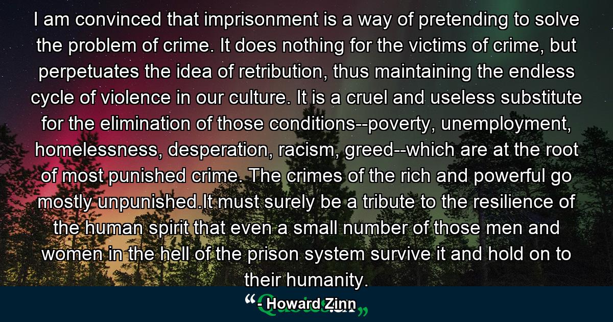 I am convinced that imprisonment is a way of pretending to solve the problem of crime. It does nothing for the victims of crime, but perpetuates the idea of retribution, thus maintaining the endless cycle of violence in our culture. It is a cruel and useless substitute for the elimination of those conditions--poverty, unemployment, homelessness, desperation, racism, greed--which are at the root of most punished crime. The crimes of the rich and powerful go mostly unpunished.It must surely be a tribute to the resilience of the human spirit that even a small number of those men and women in the hell of the prison system survive it and hold on to their humanity. - Quote by Howard Zinn