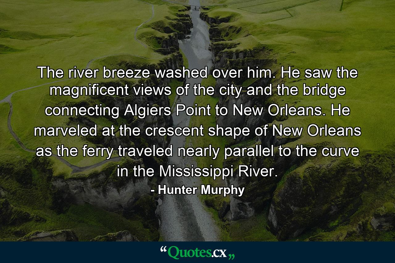 The river breeze washed over him. He saw the magnificent views of the city and the bridge connecting Algiers Point to New Orleans. He marveled at the crescent shape of New Orleans as the ferry traveled nearly parallel to the curve in the Mississippi River. - Quote by Hunter Murphy