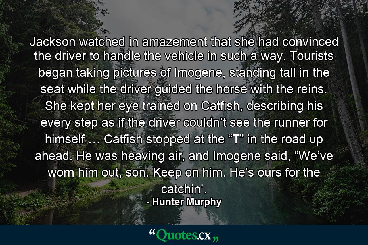 Jackson watched in amazement that she had convinced the driver to handle the vehicle in such a way. Tourists began taking pictures of Imogene, standing tall in the seat while the driver guided the horse with the reins. She kept her eye trained on Catfish, describing his every step as if the driver couldn’t see the runner for himself … Catfish stopped at the “T” in the road up ahead. He was heaving air, and Imogene said, “We’ve worn him out, son. Keep on him. He’s ours for the catchin’. - Quote by Hunter Murphy