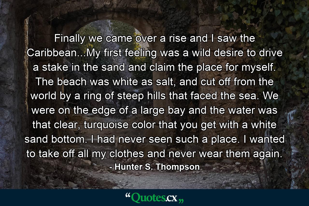 Finally we came over a rise and I saw the Caribbean...My first feeling was a wild desire to drive a stake in the sand and claim the place for myself. The beach was white as salt, and cut off from the world by a ring of steep hills that faced the sea. We were on the edge of a large bay and the water was that clear, turquoise color that you get with a white sand bottom. I had never seen such a place. I wanted to take off all my clothes and never wear them again. - Quote by Hunter S. Thompson